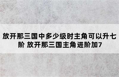 放开那三国中多少级时主角可以升七阶 放开那三国主角进阶加7